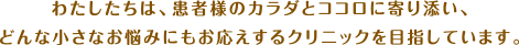 わたしたちは、患者さんのカラダとココロに寄り添い、どんな小さなお悩みにもお応えするクリニックを目指しています。