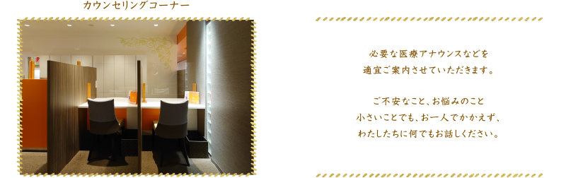 カウンセリングコーナー 必要な医療アナウンスなどを適宜ご案内させていただきます。ご不安なこと、お悩みのこと小さいことでも、お一人でかかえず、わたしたちに何でもお話しください。