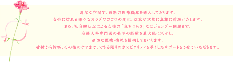 清潔な空間で、最新の医療機器を導入しております。女性に訪れる様々なカラダやココロの変化、症状や状態に真摯に対応いたします。また、社会的状況による女性の「生きづらさ」、「ジェンダー問題」まで、産婦人科専門医の長年の経験を最大限に活かし、適切な医療・情報を提供してまいります。受付から診察、その後のケアまで、できる限りのホスピタリティを尽くしたサポートをさせていただきます。