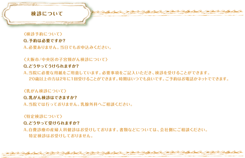 検診について　〈検診予約について〉Q.予約は必要ですか？A.必要ありません。当日でもお申込みください。〈大阪市/中央区の子宮頸がん検診について〉Q.どうやってうけられますか？A.当院に必要な用紙をご用意しています。必要事項をご記入いただき、検診を受けることができます。20歳以上の方は２年に１回受けることができます。時期はいつでも良いです。ご予約はお電話かネットでできます。〈乳がん検診について〉Q.乳がん検診はできますか？A.当院では行っておりません。乳腺外科へご相談ください。〈特定検診について〉Q.どうやって受けられますか？A.自費診療の産婦人科健診はお受けしております。書類などについては、会社側にご相談ください。特定検診はお受けしておりません。