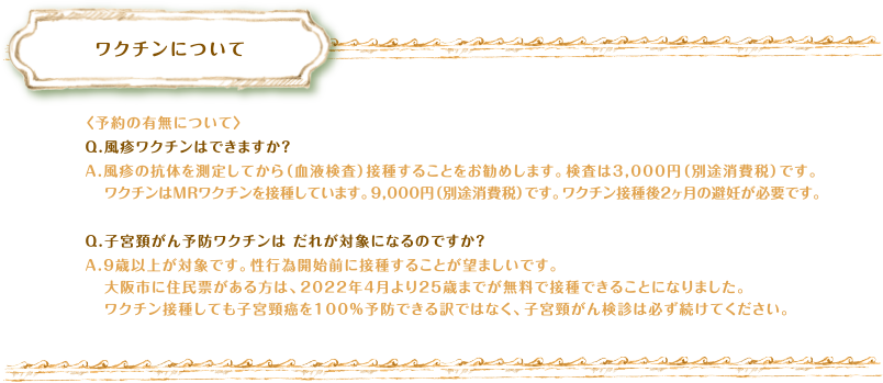 ワクチンについて　〈予約の有無について〉Q.風疹ワクチンはできますか？A.風疹の抗体を測定してから（血液検査）接種することをお勧めします。検査は3,000円（別途消費税）です。ワクチンはMRワクチンを接種しています。9,000円（別途消費税）です。ワクチン接種後2ヶ月の避妊が必要です。Q.子宮頚がん予防ワクチンは だれが対象になるのですか？A.９歳以上が対象です。性行為開始前に接種することが望ましいです。大阪市に住民票がある方は、2022年4月より25歳までが無料で接種できることになりました。ワクチン接種しても子宮頸癌を100％予防できる訳ではなく、子宮頸がん検診は必ず続けてください。