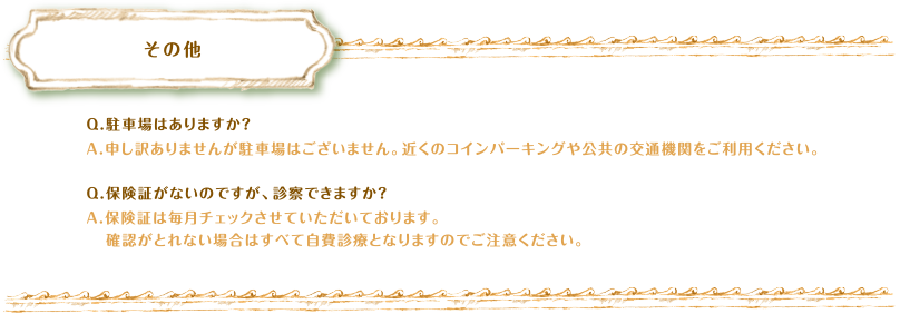 その他　Q.駐車場はありますか？A.申し訳ありませんが駐車場はございません。近くのコインパーキングや公共の交通機関をご利用ください。Q.保険証がないのですが、診察できますか？A.保険証は毎月チェックさせていただいております。確認がとれない場合はすべて自費診療となりますのでご注意ください。