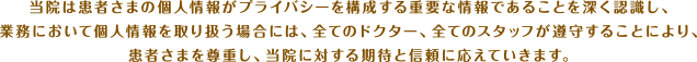 当院は患者さまの個人情報がプライバシーを構成する重要な情報であることを深く認識し、業務において個人情報を取り扱う場合には、全てのドクター、全てのスタッフが遵守することにより、患者さまを尊重し、当院に対する期待と信頼に応えていきます。