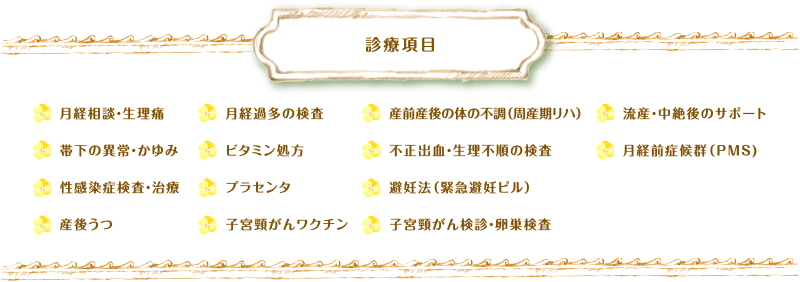 診療科目 月経相談・生理痛帯下の異常・かゆみ、性感染症検査・治療、産後うつ、月経過多の検査、ビタミン処方、プラセンタ、子宮頸がんワクチン、産前産後の体の不調（周産期リハ）、不正出血・生理不順の検査、避妊法（緊急避妊ピル）、子宮頸がん検診・卵巣検査、流産・中絶後のサポート、月経前症候群（PMS)