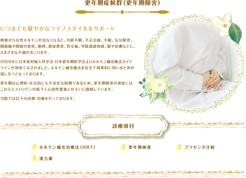 更年期症候群（更年期障害）いつまでも健やかなライフスタイルをサポート 卵巣から女性ホルモンが出なくなると、月経不順、不正出血、不眠、気分障害、関節痛や間接の変形、動悸、排尿異常、性交痛、外陰部違和感、髪や皮膚などに、さまざまな不調がおこります。2009年に日本産科婦人科学会・日本更年期医学会よりホルモン補充療法ガイドラインが初めて示されました。ホルモン補充療法を安全で効果的に用いるための道しるべとなっております。更年期は心理的・社会的にも不安定な時期であるため、更年期障害の発症にはこれらエストロゲンの低下と心因性要素とが大いに関係しています。当院では以下の診察・治療を行っております。診療項目 ホルモン補充治療法（HRT）、漢方薬、更年期検査、プラセンタ注射
