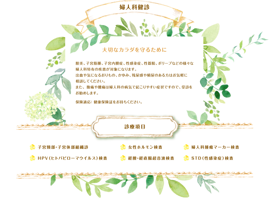 婦人科検診 大切なカラダを守るために 腟炎、子宮筋腫、子宮内膜症、性感染症、性器脱、ポリープなどの様々な婦人科特有の疾患が対象になります。出血や気になるおりもの、かゆみ、残尿感や頻尿のある方はお気軽に相談してください。また、 腹痛や腰痛は婦人科の病気で起こりやすい症状ですので、受診をお勧めします。保険適応： 健康保険証をお持ちください。診療項目 子宮頸部・子宮体部組織診、HPV（ヒトパピローマウイルス）検査、女性ホルモン検査、経膣・経直腸超音波検査、婦人科腫瘍マーカー検査、STD（性感染症）検査