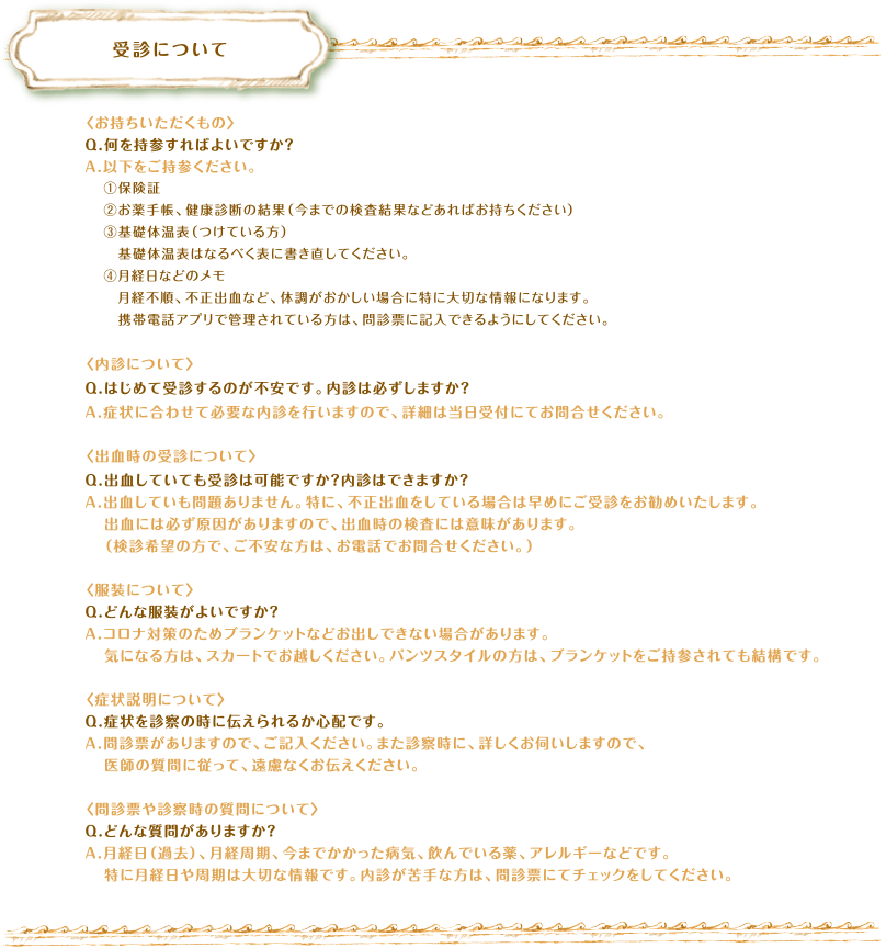 受診について　〈お持ちいただくもの〉Q.何を持参すればよいですか？A.以下をご持参ください。①保険証②お薬手帳、健康診断の結果（今までの検査結果などあればお持ちください）③基礎体温表（つけている方）　基礎体温表はなるべく表に書き直してください。④月経日などのメモ　月経不順、不正出血など、体調がおかしい場合に特に大切な情報になります。　携帯電話アプリで管理されている方は、問診票に記入できるようにしてください。〈内診について〉Q.はじめて受診するのが不安です。内診は必ずしますか？A.問診票に内診を希望しないチェック欄があります。苦手な方やご不安な方は、チェックや問診票にご記入ください。診察で必要のない内診はおこないません。〈出血時の受診について〉Q.出血していても受診は可能ですか？内診はできますか？A.出血していも問題ありません。特に、不正出血をしている場合は早めにご受診をお勧めいたします。出血には必ず原因がありますので、出血時の検査には意味があります。（検診希望の方で、ご不安な方は、お電話でお問合せください。）〈服装について〉Q.どんな服装がよいですか？A.コロナ対策のためブランケットなどお出しできない場合があります。気になる方は、スカートでお越しください。パンツスタイルの方は、ブランケットをご持参されても結構です。〈症状説明について〉Q.症状を診察の時に伝えられるか心配です。A.問診票がありますので、ご記入ください。また診察時に、詳しくお伺いしますので、医師の質問に従って、遠慮なくお伝えください。〈問診票や診察時の質問について〉Q.どんな質問がありますか？A.月経日（過去）、月経周期、今までかかった病気、飲んでいる薬、アレルギーなどです。特に月経日や周期は大切な情報です。内診が苦手な方は、問診票にてチェックをしてください。