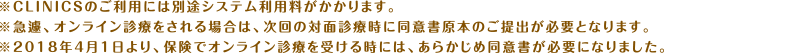 ※CLINICSのご利用には別途システム利用料がかかります。※急遽、オンライン診療をされる場合は、次回の対面診療時に同意書原本のご提出が必要となります。※2018年4月1日より、保険でオンライン診療を受ける時には、あらかじめ同意書が必要になりました。
