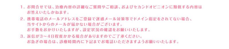 1. お問合せでは、治療内容の詳細なご質問やご相談、およびセカンドオピニオンに類似する内容はお答えいたしかねます。2. 携帯電話のメールアドレスをご登録で迷惑メール対策等でドメイン指定をされてない場合、当サイトからのメールが届かない場合がございます。お手数をおかけいたしますが、設定状況の確認をお願いいたします。3. 返信が3～4日程度かかる場合がありますのでご了承ください。お急ぎの場合は、診療時間内に下記までお電話いただきますようお願いいたします。