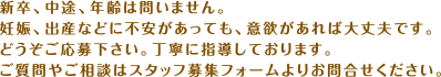 新卒、中途、年齢は問いません。妊娠、出産などに不安があっても、意欲があれば大丈夫です。どうぞご応募下さい。丁寧に指導しております。ご質問やご相談はスタッフ募集フォームよりお問合せください。