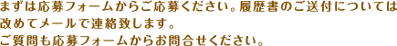 まずは応募フォームからご応募ください。履歴書のご送付については改めてメールで連絡致します。ご質問も応募フォームからお問合せください。