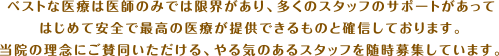 ベストな医療は医師のみでは限界があり、多くのスタッフのサポートがあってはじめて安全で最高の医療が提供できるものと確信しております。当院の理念にご賛同いただける、やる気のあるスタッフを随時募集しています。