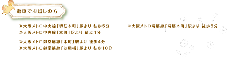 電車でお越しの方　≫大阪メトロ中央線「堺筋本町」駅より 徒歩5分 、≫大阪メトロ中央線「本町」駅より 徒歩4分、≫大阪メトロ御堂筋線「本町」駅より 徒歩4分、≫大阪メトロ御堂筋線「淀屋橋」駅より 徒歩10分、≫大阪メトロ堺筋線「堺筋本町」駅より 徒歩5分