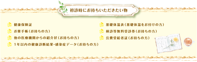 初診時にお持ちいただきたい物　健康保険証、お薬手帳（お持ちの方）、他の医療機関からの紹介状（お持ちの方）、1年以内の健康診断結果・感染症データ（お持ちの方）、基礎体温表（基礎体温をお付けの方）、検診等無料受診券（お持ちの方）、公費受給者証（お持ちの方）