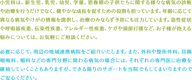 小児科は、新生児、乳児、幼児、学童、思春期の子供たちに関する様々な病気の診断や治療を行うだけでなく、健やかな成長を促すための役割も担っています。年齢に応じて異なる病気やけがの情報を提供し、治療のみならず予防にも注力しています。急性症状や呼吸器疾患、伝染性疾患、アレルギー性疾患、ケガや頭部打撲など、お子様が抱える悩みについては、お気軽にご相談ください。必要に応じて、周辺の地域連携病院をご紹介いたします。また、外科や整形外科、耳鼻咽喉科、眼科などの専門分野に関わる病気の場合には、それぞれの専門医に治療を継続していくこともありますが、できる限りのサポートを当院でもしてまいりますのでご安心ください。