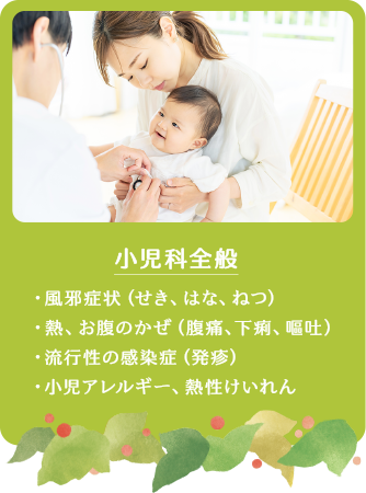 小児科全般 ・風邪症状（せき、はな、ねつ）・熱、お腹のかぜ（腹痛、下痢、嘔吐）　・流行性の感染症（発疹）・小児アレルギー、熱性けいれん