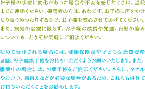 お子様の状態に変化があった場合や不安を感じたときは、当院までご連絡ください。保護者の方は、あわてず、お子様に声をかけたり寄り添ったりするなど、お子様を安心させてあげてください。また、病気の治療に限らず、お子様の成長や発達、育児の悩みについても、どうぞお気軽にご相談ください。初めて受診される場合には、健康保険証や子ども医療費受給者証、母子健康手帳をお持ちいただくようお願いいたします。また、服薬中の場合には、お薬手帳をご提示ください。さらに、タオルやおむつ、着替えなどが必要な場合があるため、これらも併せてお持ちいただくことをお勧めします。