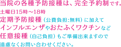 当院の各種予防接種は、完全予約制です。土曜日15時～18時定期予防接種（公費負担:無料）に加えてインフルエンザやおたふくワクチンなど任意接種（自己負担）もご準備出来ますので遠慮なくお問い合わせください。