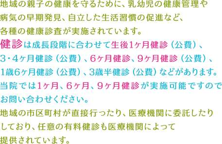 地域の親子の健康を守るために、乳幼児の健康管理や病気の早期発見、自立した生活習慣の促進など、各種の健康診査が実施されています。健診は成長段階に合わせて生後1ヶ月健診（公費）、3・4ヶ月健診（公費）、6ヶ月健診、9ヶ月健診（公費）、1歳6ヶ月健診（公費）、3歳半健診（公費）などがあります。当院では1ヶ月、6ヶ月、9ヶ月健診が実施可能ですのでお問い合わせください。地域の市区町村が直接行ったり、医療機関に委託したりしており、任意の有料健診も医療機関によって提供されています。