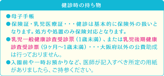 健診時の持ち物●母子手帳●保険証・乳児医療証・・・健診は基本的に保険外の扱いとなります。処方や処置のみ保険対応となります。●乳児一般健康診査受診票（1歳未満）、または乳児後期健康診査受診票（9ヶ月〜1歳未満）・・・大阪府以外の公費助成は行っておりません。●入園前や一時お預かりなど、医師が記入すべき所定の用紙がありましたら、ご持参ください。