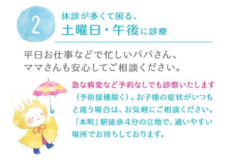 2.休診が多くて困る、土曜日・午後に診療。平日お仕事などで忙しいパパさん、ママさんも安心してご相談ください。急な病変など予約なしでも診察いたします（予防接種除く）。お子様の症状がいつもと違う場合は、お気軽にご相談ください。「本町」駅徒歩４分の立地で、通いやすい場所でお待ちしております。