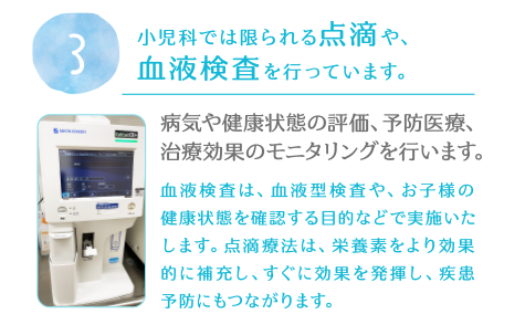 3.小児科では限られる点滴や、血液検査を行っています。病気や健康状態の評価、予防医療、治療効果のモニタリングを行います。血液検査は、血液型検査や、お子様の健康状態を確認する目的などで実施いたします。点滴療法は、栄養素をより効果的に補充し、すぐに効果を発揮し、疾患予防にもつながります。