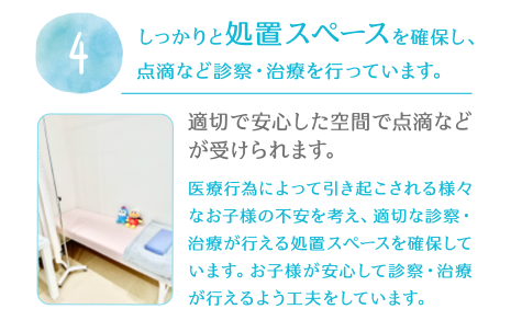 4.しっかりと処置スペースを確保し、点滴など診察・治療を行っています。適切で安心した空間で点滴などが受けられます。医療行為によって引き起こされる様々なお子様の不安を考え、適切な診察・治療が行える処置スペースを確保しています。お子様が安心して診察・治療が行えるよう工夫をしています。