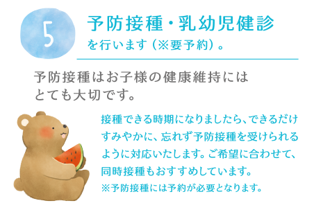 5.予防接種・乳幼児健診を行います（※要予約）。予防接種はお子様の健康維持にはとても大切です。接種できる時期になりましたら、できるだけすみやかに、忘れず予防接種を受けられるように対応いたします。ご希望に合わせて、同時接種もおすすめしています。※予防接種には予約が必要となります。