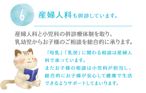 6.産婦人科も併診しています。産婦人科と小児科の併診療体制を取り、乳幼児からお子様のご相談を総合的に承ります。「母乳」「乳房」に関わる相談は産婦人科で承っています。またお子様の相談は小児科が担当し、総合的にお子様が安心して健康で生活できるようサポートしてまいります。