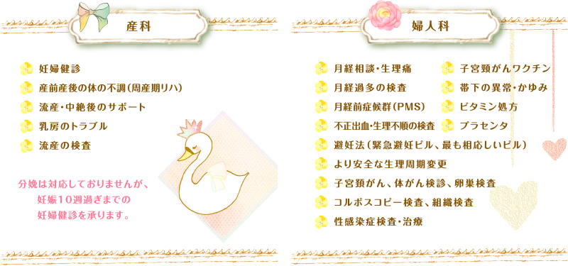 産科　妊婦健診、産前産後の体の不調（周産期リハ）、流産・中絶後のサポート、乳房のトラブル、流産の検査　婦人科　月経相談・生理痛、月経過多の検査、月経前症候群（PMS）、不正出血・生理不順の検査、避妊法（緊急避妊ピル、最も相応しいピル）、より安全な生理周期変更、子宮頸がん、体がん検診、卵巣検査、コルボスコピー検査、組織検査、性感染症検査・治療、子宮頸がんワクチン、帯下の異常・かゆみ、ビタミン処方、プラセンタ