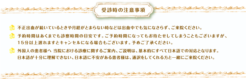 受診時の注意事項　不正出血が続いているときや月経がとまらない時などは出血中でも気になさらず、ご来院ください。予約時間はあくまでも診察時間の目安です。ご予約時間になってもお待たせしてしまうこともございますが、15分以上遅れますとキャンセルになる場合もございます。予めご了承ください。外国人の患者様へ 当院における診療に関するご案内、ご説明は、基本的にすべて日本語での対応となります。日本語が十分に理解できない、日本語に不安がある患者様は、通訳をしてくれる方と一緒にご来院ください。
