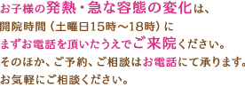 お子様の発熱・急な容態の変化は、開院時間（土曜日15時～18時）にまずお電話を頂いたうえでご来院ください。そのほか、ご予約、ご相談はお電話にて承ります。お気軽にご相談ください。