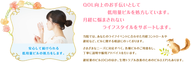 QOL向上のお手伝いとして低用量ピルを処方しています。月経に悩まされないライフスタイルをサポートします。当院では、あなたのライフイベントに合わせた月経コントロールや避妊など、ピルに関する相談にのっております。さまざまなニーズに対応すべく、各種ピルのご用意をし、丁寧に説明や服用アドバイスを行います。避妊薬のピル(OC)のほか、生理トラブル改善のためのピル(LEP)もあります。