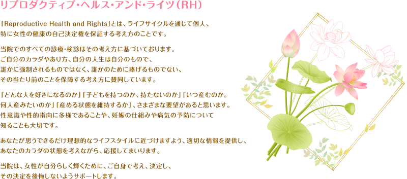 リプロダクティブ・ヘルス・アンド・ライツ（RH）「Reproductive Health and Rights」とは、ライフサイクルを通じて個人、特に女性の健康の自己決定権を保証する考え方のことです。当院でのすべての診療・検診はその考え方に基づいております。ご自分のカラダやあり方、自分の人生は自分のもので、誰かに強制されるものではなく、誰かのために捧げるものでない、その当たり前のことを保障する考え方に賛同しています。「どんな人を好きになるのか」「子どもを持つのか、持たないのか」「いつ産むのか。何人産みたいのか」「産める状態を維持するか」、さまざまな要望があると思います。性意識や性的思考に多様であることや、妊娠の仕組みや病気の予防について知ることも大切です。あなたが思うできるだけ理想的なライフスタイルに近づけますよう、適切な情報を提供し、あなたのカラダの状態を考えながら、応援してまいります。当院は、女性が自分らしく輝くために、ご自身で考え、決定し、その決定を後悔しないようサポートします。